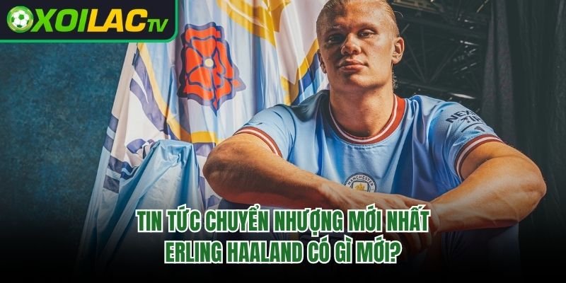 Tin Tức Chuyển Nhượng Mới Nhất Erling Haaland Có Gì Mới? 